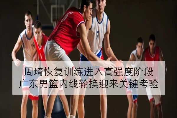 周琦恢复训练进入高强度阶段 广东男篮内线轮换迎来关键考验